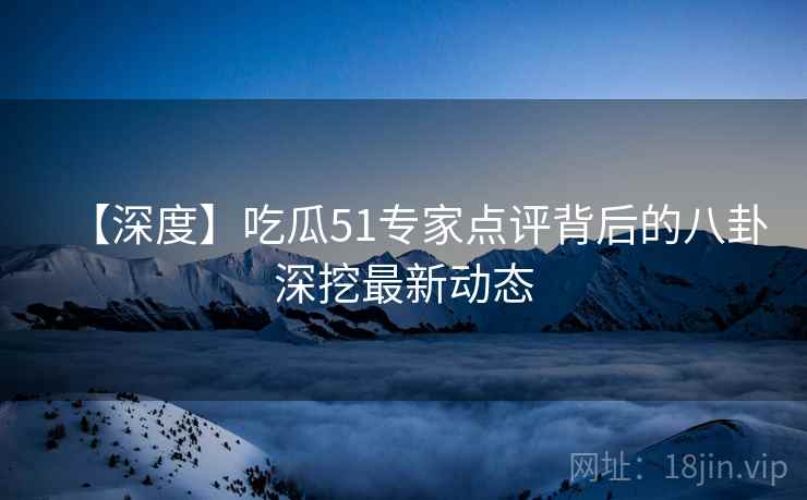 【深度】吃瓜51专家点评背后的八卦深挖最新动态