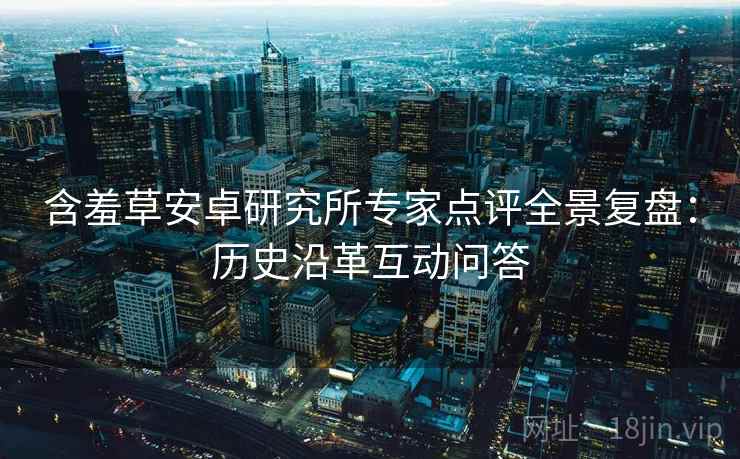 含羞草安卓研究所专家点评全景复盘：历史沿革互动问答