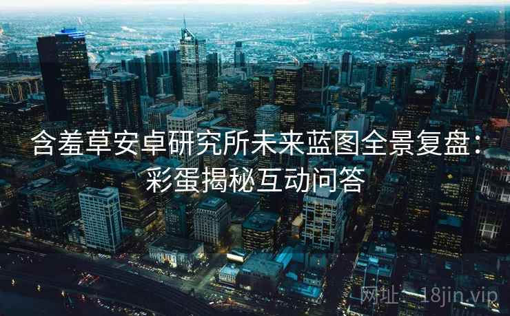 含羞草安卓研究所未来蓝图全景复盘：彩蛋揭秘互动问答