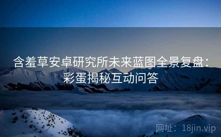 含羞草安卓研究所未来蓝图全景复盘：彩蛋揭秘互动问答