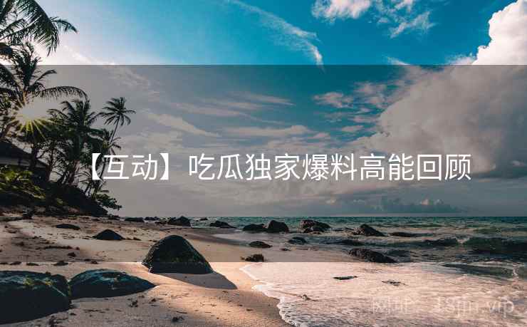 【互动】吃瓜独家爆料高能回顾