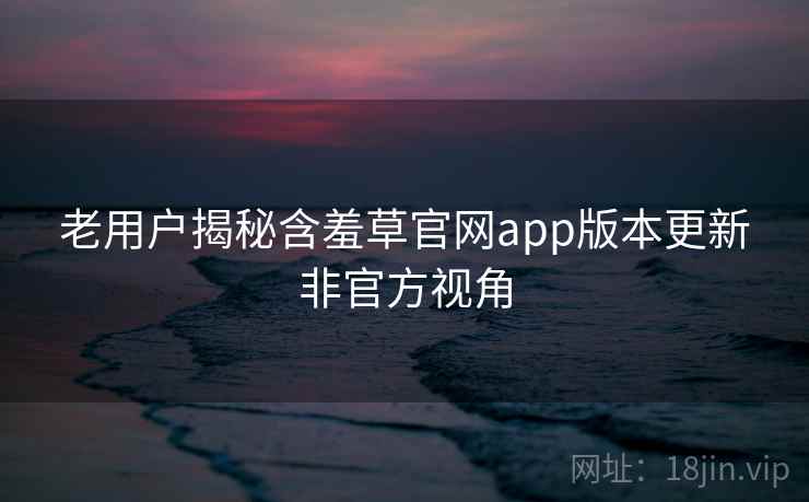 老用户揭秘含羞草官网app版本更新非官方视角