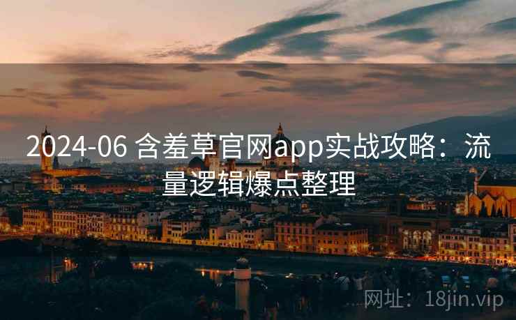2024-06 含羞草官网app实战攻略：流量逻辑爆点整理