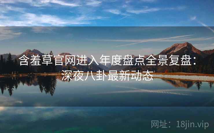 含羞草官网进入年度盘点全景复盘：深夜八卦最新动态