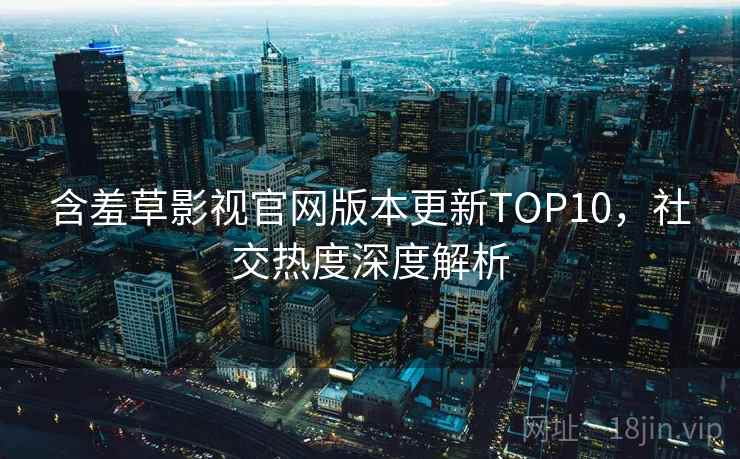 含羞草影视官网版本更新TOP10，社交热度深度解析