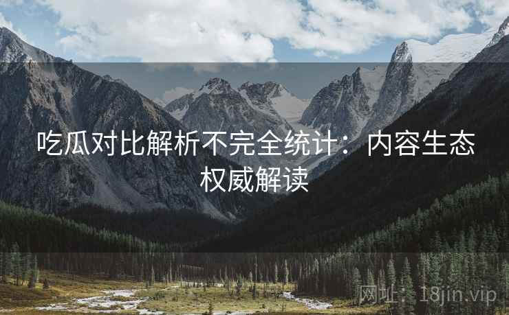 吃瓜对比解析不完全统计：内容生态权威解读