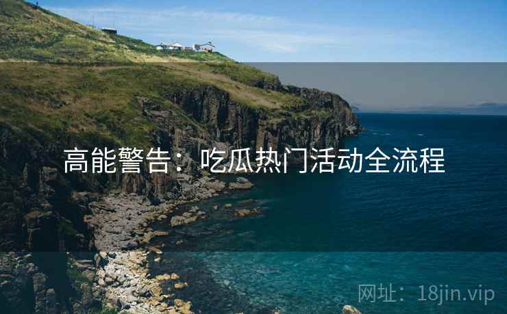 高能警告：吃瓜热门活动全流程