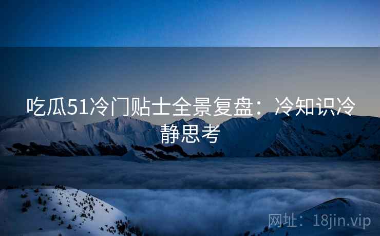 吃瓜51冷门贴士全景复盘：冷知识冷静思考