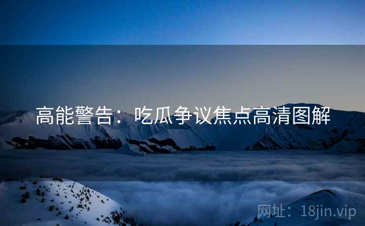 高能警告：吃瓜争议焦点高清图解
