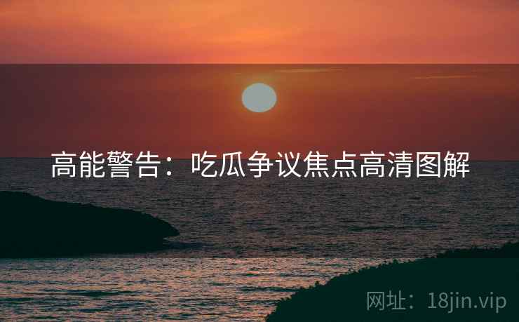 高能警告：吃瓜争议焦点高清图解