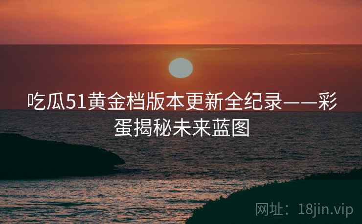 吃瓜51黄金档版本更新全纪录——彩蛋揭秘未来蓝图