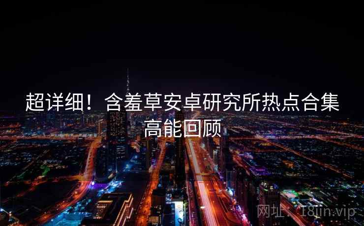 超详细！含羞草安卓研究所热点合集高能回顾