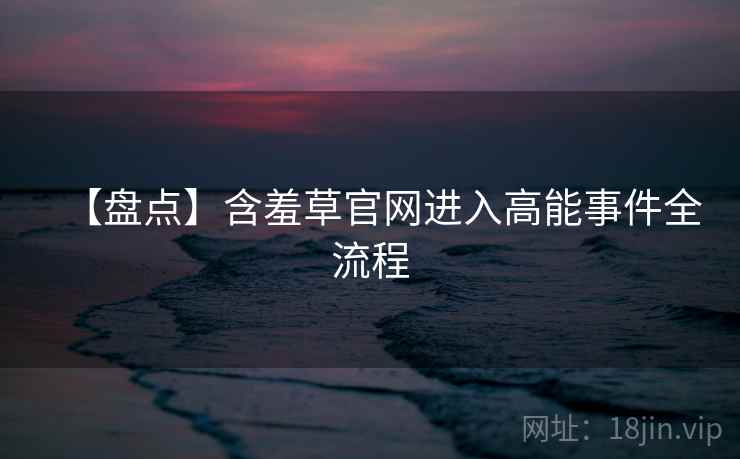 【盘点】含羞草官网进入高能事件全流程