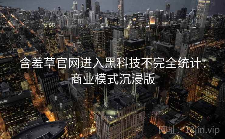 含羞草官网进入黑科技不完全统计：商业模式沉浸版