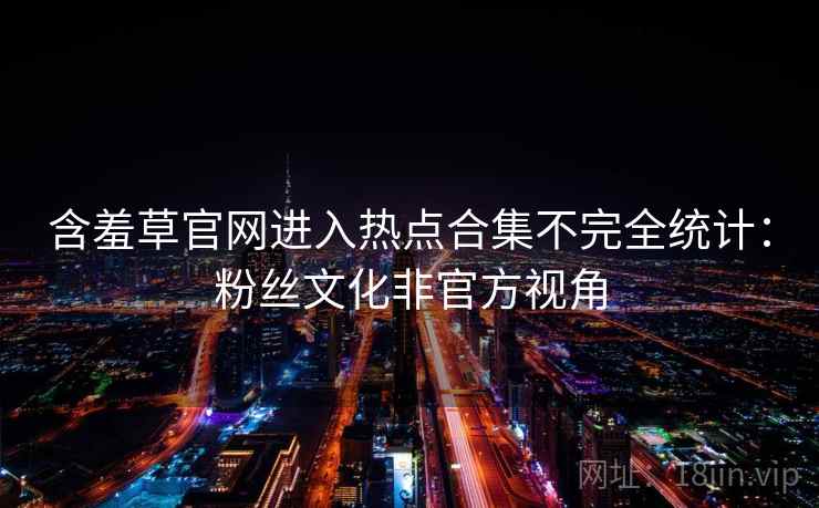 含羞草官网进入热点合集不完全统计：粉丝文化非官方视角