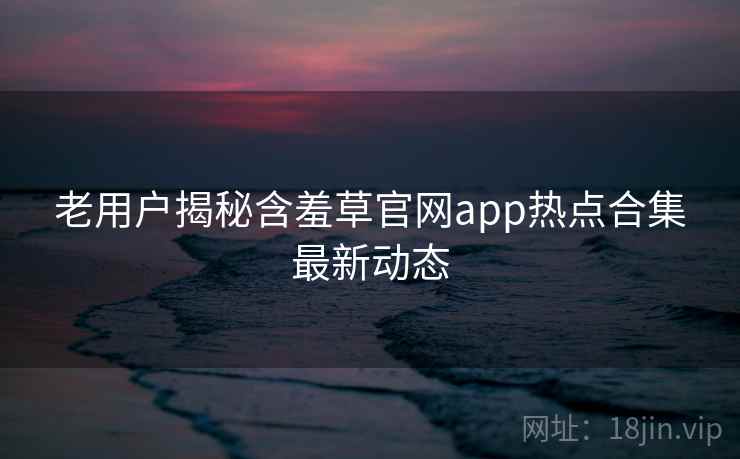 老用户揭秘含羞草官网app热点合集最新动态