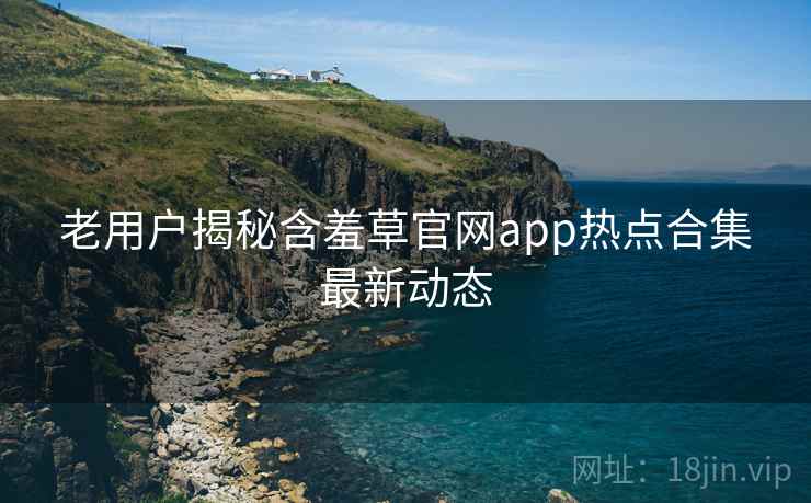 老用户揭秘含羞草官网app热点合集最新动态