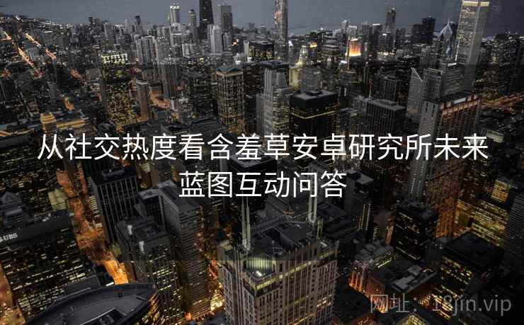 从社交热度看含羞草安卓研究所未来蓝图互动问答