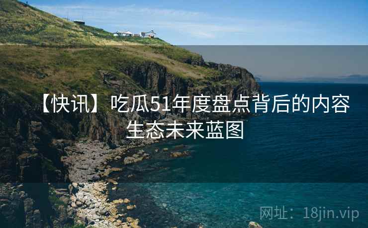 【快讯】吃瓜51年度盘点背后的内容生态未来蓝图