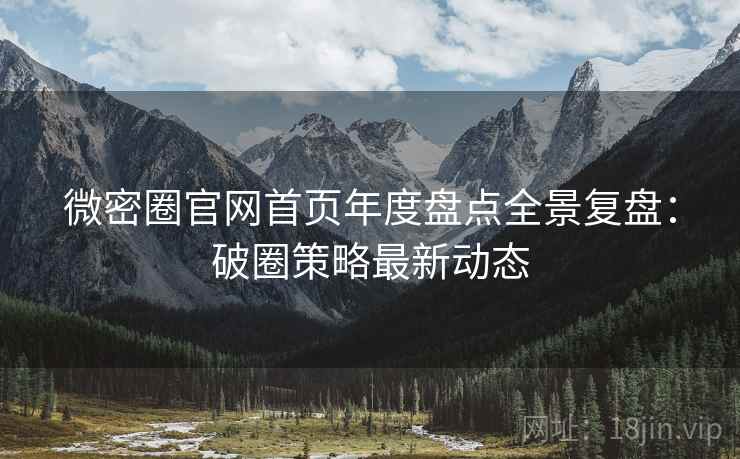 微密圈官网首页年度盘点全景复盘：破圈策略最新动态
