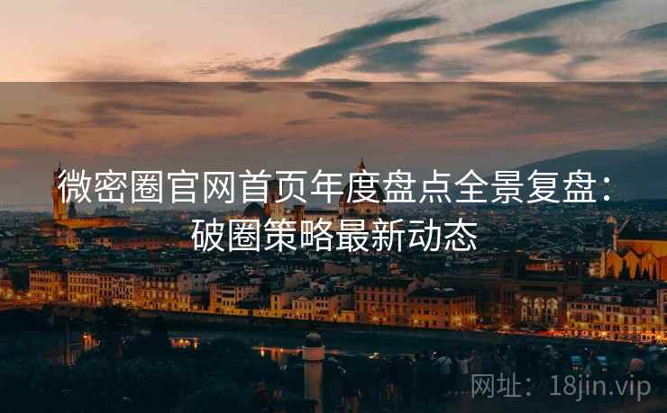微密圈官网首页年度盘点全景复盘：破圈策略最新动态