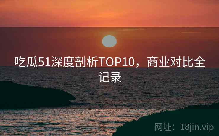 吃瓜51深度剖析TOP10，商业对比全记录