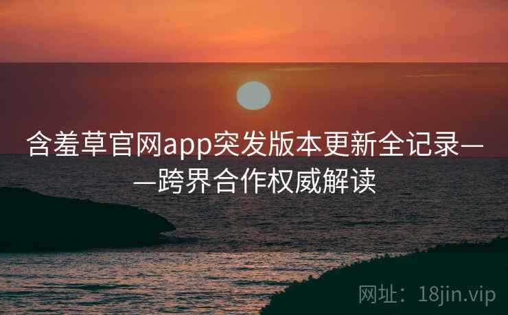含羞草官网app突发版本更新全记录——跨界合作权威解读