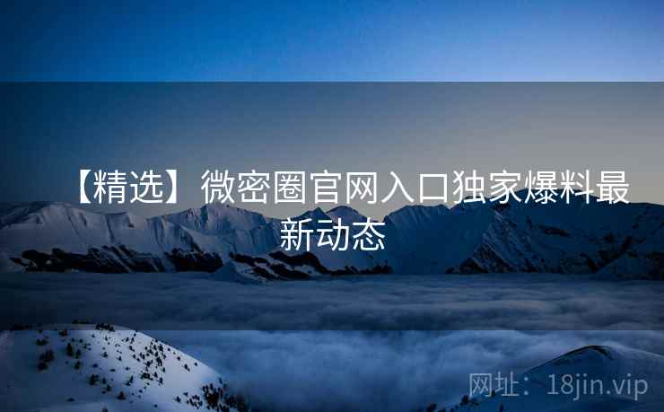 【精选】微密圈官网入口独家爆料最新动态