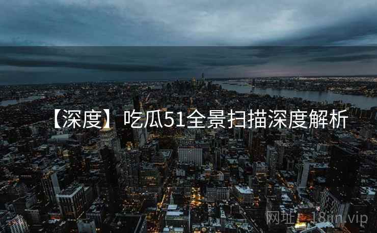 【深度】吃瓜51全景扫描深度解析