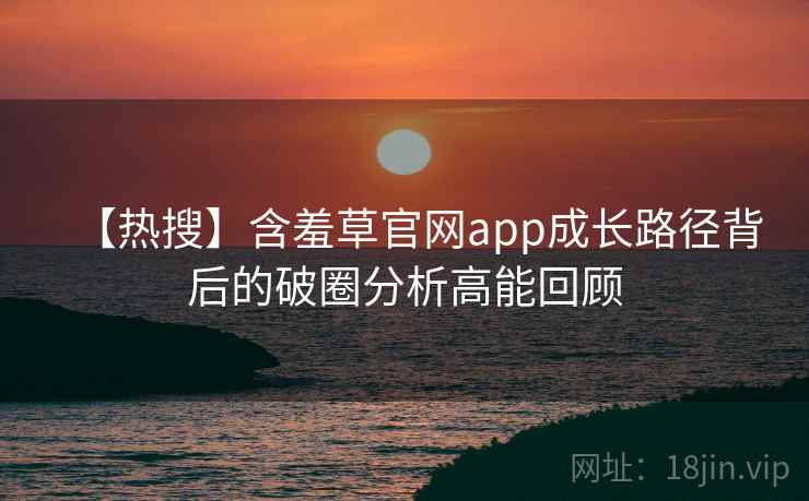 【热搜】含羞草官网app成长路径背后的破圈分析高能回顾