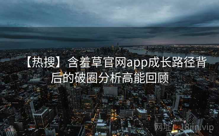 【热搜】含羞草官网app成长路径背后的破圈分析高能回顾