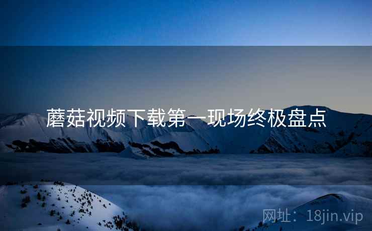 蘑菇视频下载第一现场终极盘点