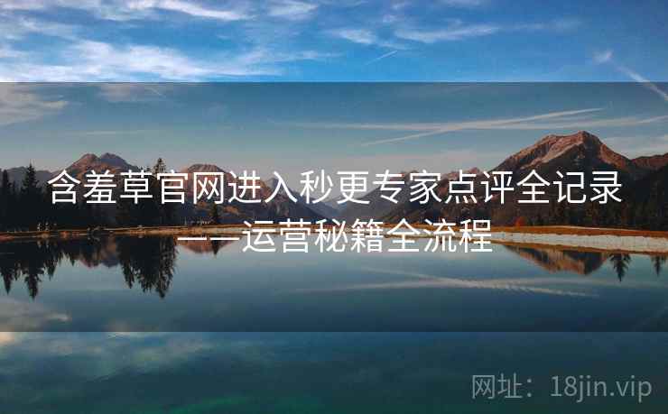 含羞草官网进入秒更专家点评全记录——运营秘籍全流程