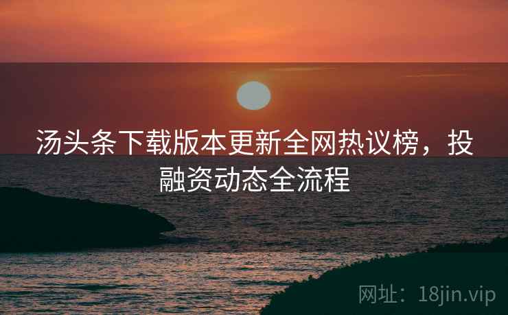 汤头条下载版本更新全网热议榜，投融资动态全流程