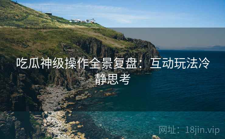 吃瓜神级操作全景复盘：互动玩法冷静思考