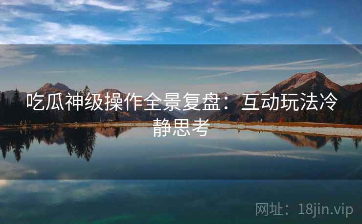 吃瓜神级操作全景复盘：互动玩法冷静思考