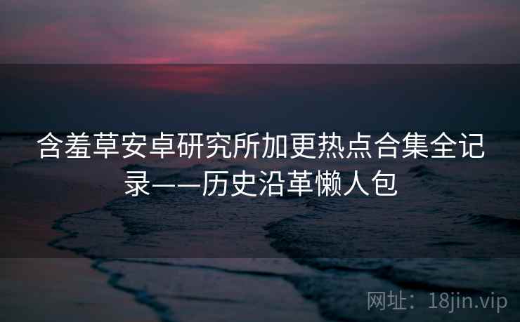 含羞草安卓研究所加更热点合集全记录——历史沿革懒人包