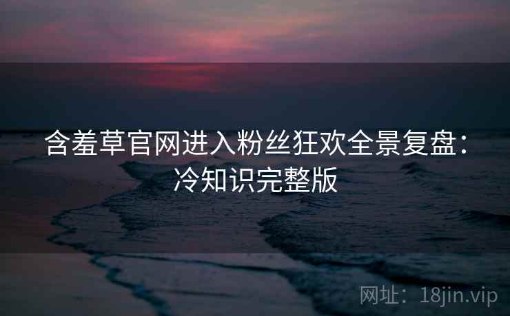 含羞草官网进入粉丝狂欢全景复盘：冷知识完整版