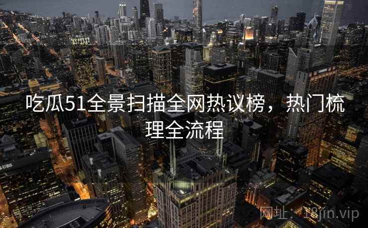 吃瓜51全景扫描全网热议榜，热门梳理全流程