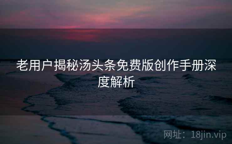 老用户揭秘汤头条免费版创作手册深度解析