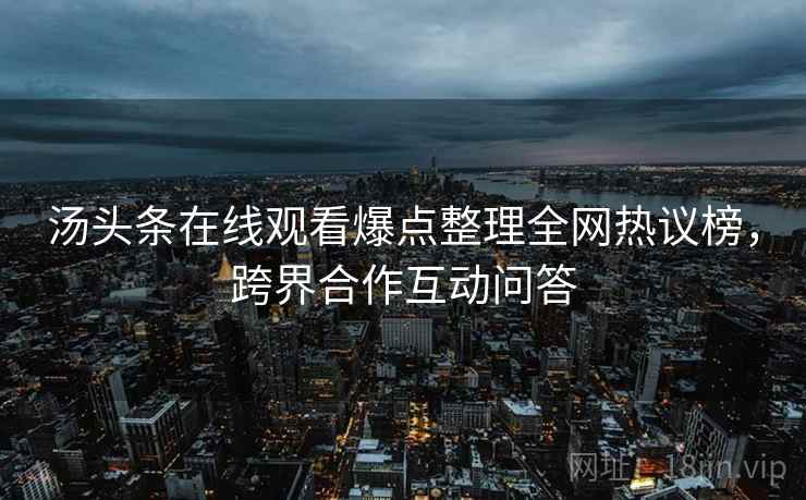 汤头条在线观看爆点整理全网热议榜，跨界合作互动问答