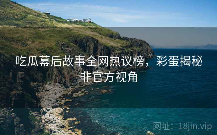 吃瓜幕后故事全网热议榜，彩蛋揭秘非官方视角
