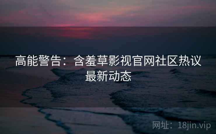 高能警告：含羞草影视官网社区热议最新动态